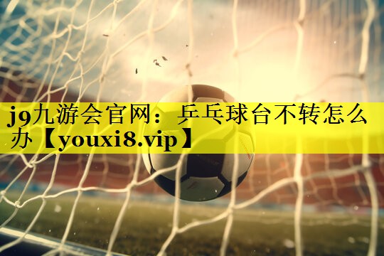 j9九游会官网：乒乓球台不转怎么办